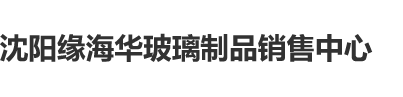 扣逼逼插进去视频沈阳缘海华玻璃制品销售中心